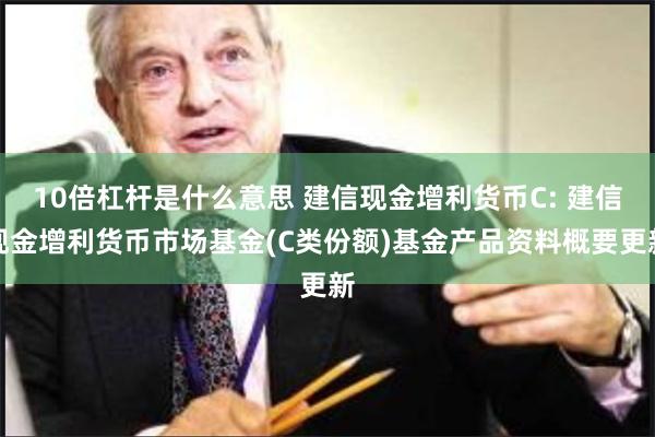 10倍杠杆是什么意思 建信现金增利货币C: 建信现金增利货币市场基金(C类份额)基金产品资料概要更新