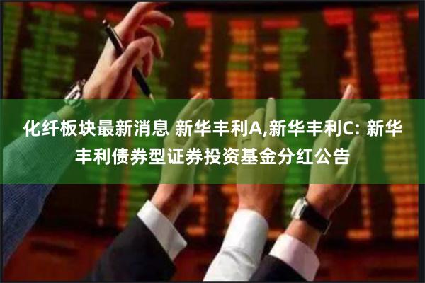 化纤板块最新消息 新华丰利A,新华丰利C: 新华丰利债券型证券投资基金分红公告