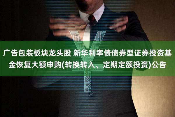 广告包装板块龙头股 新华利率债债券型证券投资基金恢复大额申购(转换转入、定期定额投资)公告