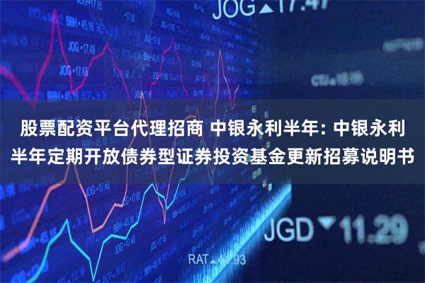 股票配资平台代理招商 中银永利半年: 中银永利半年定期开放债券型证券投资基金更新招募说明书