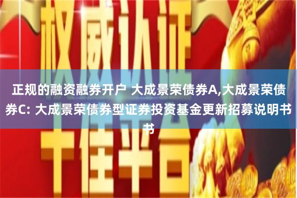 正规的融资融券开户 大成景荣债券A,大成景荣债券C: 大成景荣债券型证券投资基金更新招募说明书