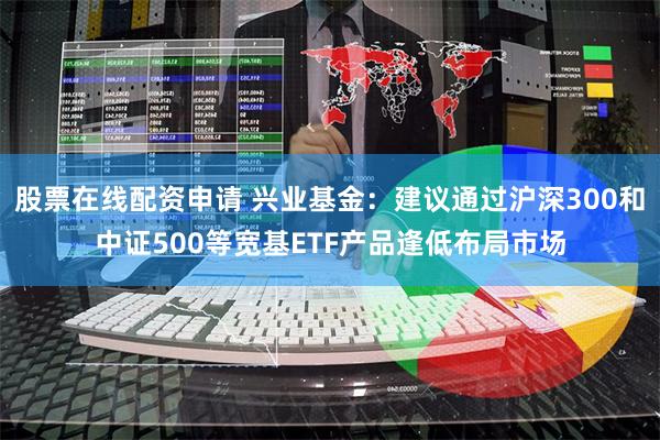 股票在线配资申请 兴业基金：建议通过沪深300和中证500等宽基ETF产品逢低布局市场