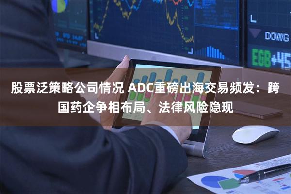 股票泛策略公司情况 ADC重磅出海交易频发：跨国药企争相布局、法律风险隐现