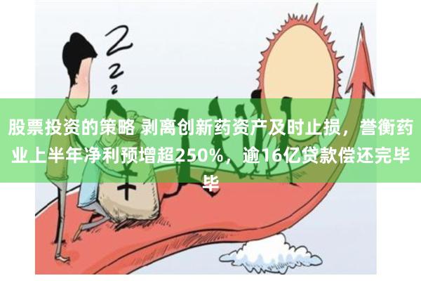 股票投资的策略 剥离创新药资产及时止损，誉衡药业上半年净利预增超250%，逾16亿贷款偿还完毕