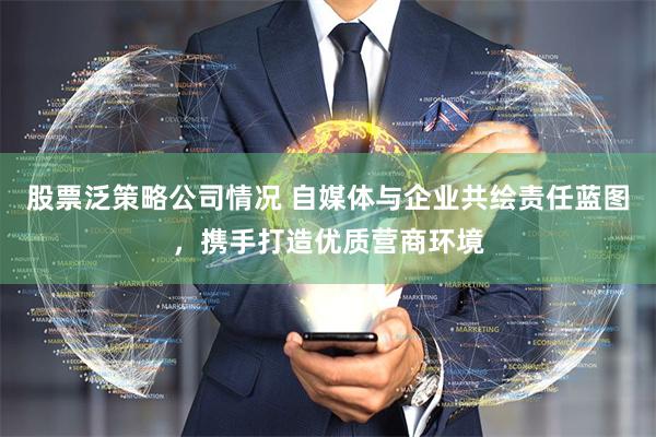 股票泛策略公司情况 自媒体与企业共绘责任蓝图，携手打造优质营商环境