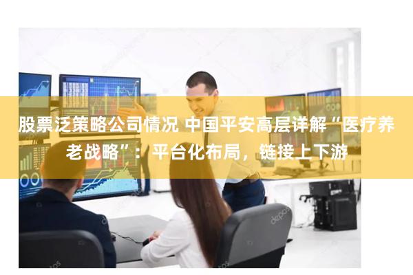 股票泛策略公司情况 中国平安高层详解“医疗养老战略”：平台化布局，链接上下游