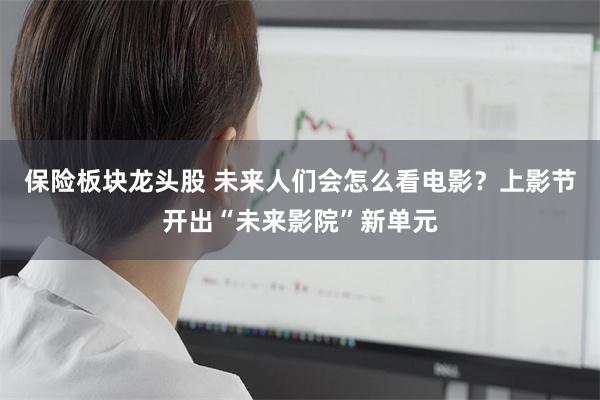 保险板块龙头股 未来人们会怎么看电影？上影节开出“未来影院”新单元