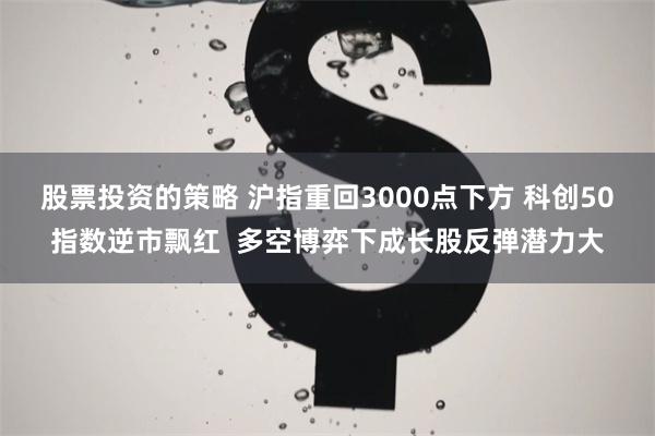 股票投资的策略 沪指重回3000点下方 科创50指数逆市飘红  多空博弈下成长股反弹潜力大