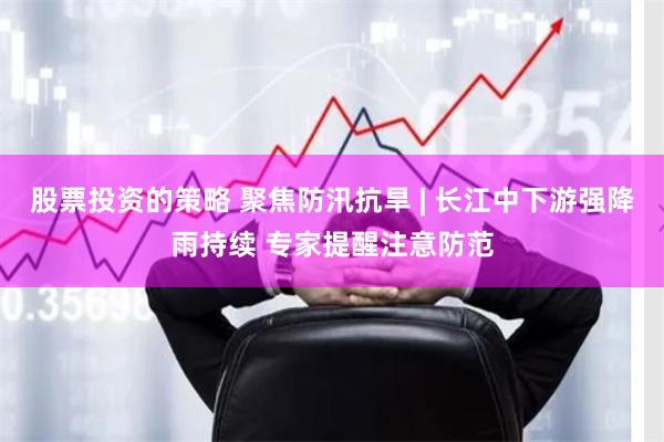 股票投资的策略 聚焦防汛抗旱 | 长江中下游强降雨持续 专家提醒注意防范