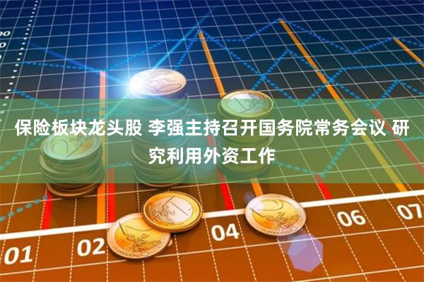 保险板块龙头股 李强主持召开国务院常务会议 研究利用外资工作