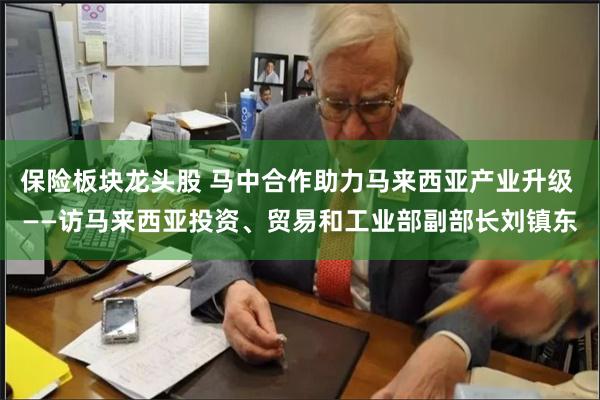 保险板块龙头股 马中合作助力马来西亚产业升级 ——访马来西亚投资、贸易和工业部副部长刘镇东