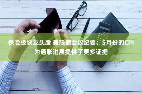 保险板块龙头股 美联储会议纪要：5月份的CPI为通胀进展提供了更多证据