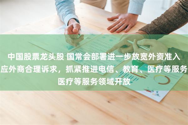 中国股票龙头股 国常会部署进一步放宽外资准入：及时回应外商合理诉求，抓紧推进电信、教育、医疗等服务领域开放
