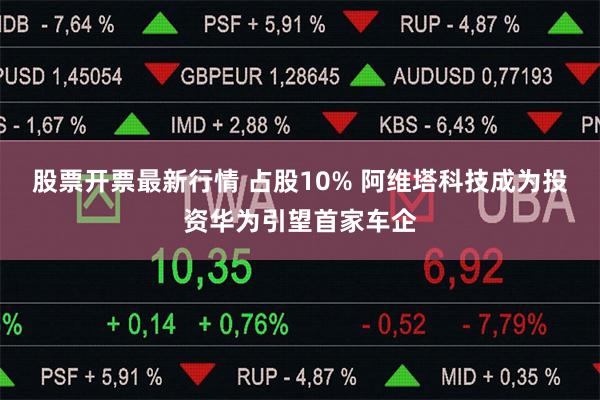 股票开票最新行情 占股10% 阿维塔科技成为投资华为引望首家车企