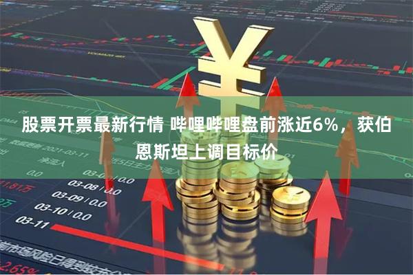 股票开票最新行情 哔哩哔哩盘前涨近6%，获伯恩斯坦上调目标价