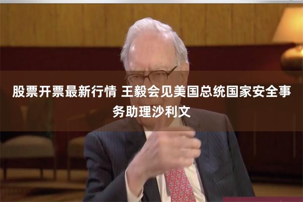 股票开票最新行情 王毅会见美国总统国家安全事务助理沙利文