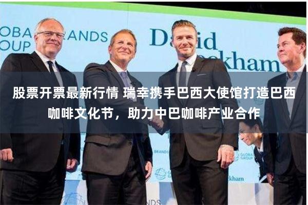 股票开票最新行情 瑞幸携手巴西大使馆打造巴西咖啡文化节，助力中巴咖啡产业合作