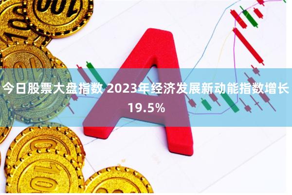 今日股票大盘指数 2023年经济发展新动能指数增长19.5%