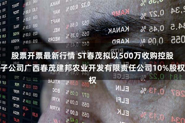 股票开票最新行情 ST春茂拟以500万收购控股子公司广西春茂建邦农业开发有限责任公司10%股权