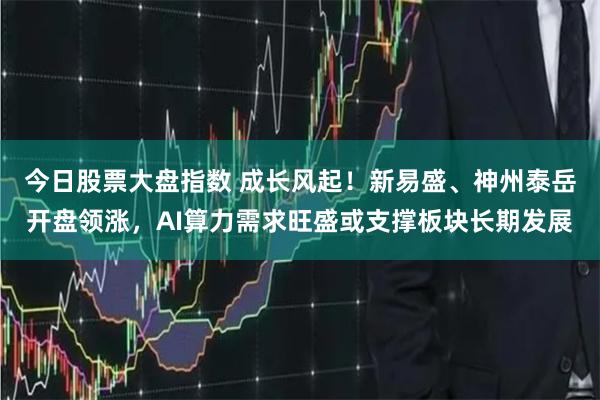 今日股票大盘指数 成长风起！新易盛、神州泰岳开盘领涨，AI算力需求旺盛或支撑板块长期发展