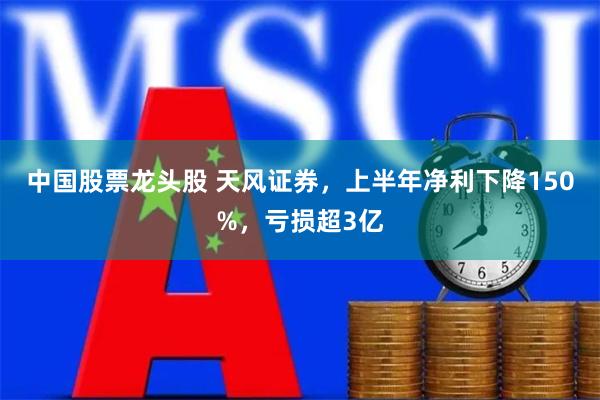 中国股票龙头股 天风证券，上半年净利下降150%，亏损超3亿