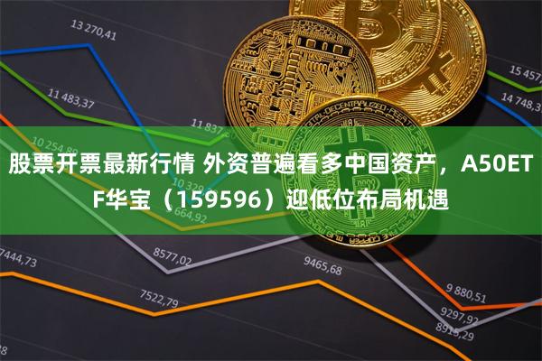 股票开票最新行情 外资普遍看多中国资产，A50ETF华宝（159596）迎低位布局机遇