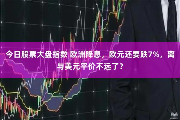 今日股票大盘指数 欧洲降息，欧元还要跌7%，离与美元平价不远了？