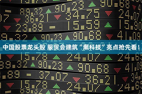 中国股票龙头股 服贸会建筑“黑科技”亮点抢先看！