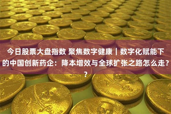 今日股票大盘指数 聚焦数字健康｜数字化赋能下的中国创新药企：降本增效与全球扩张之路怎么走？