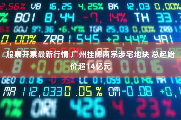 股票开票最新行情 广州挂牌两宗涉宅地块 总起始价超14亿元