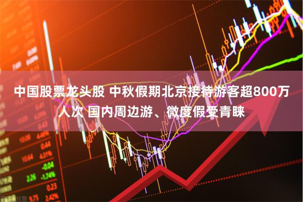 中国股票龙头股 中秋假期北京接待游客超800万人次 国内周边游、微度假受青睐