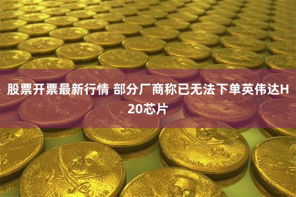 股票开票最新行情 部分厂商称已无法下单英伟达H20芯片