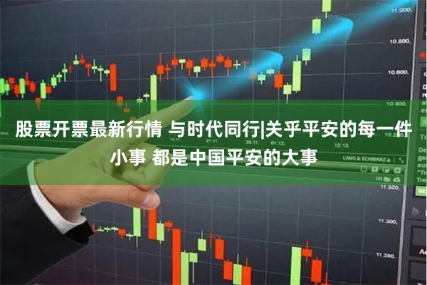 股票开票最新行情 与时代同行|关乎平安的每一件小事 都是中国平安的大事