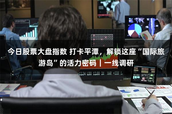 今日股票大盘指数 打卡平潭，解锁这座“国际旅游岛”的活力密码｜一线调研