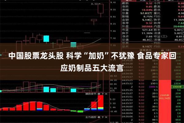 中国股票龙头股 科学“加奶”不犹豫 食品专家回应奶制品五大流言