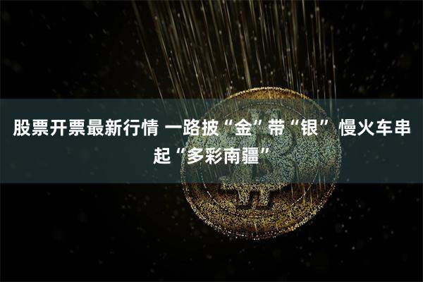 股票开票最新行情 一路披“金”带“银” 慢火车串起“多彩南疆”
