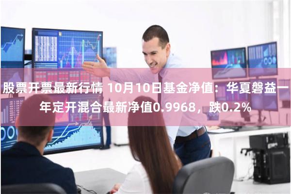 股票开票最新行情 10月10日基金净值：华夏磐益一年定开混合最新净值0.9968，跌0.2%