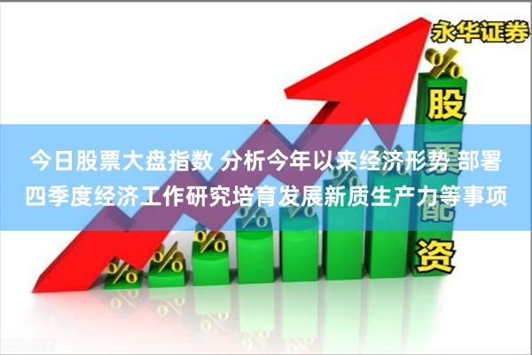 今日股票大盘指数 分析今年以来经济形势 部署四季度经济工作研究培育发展新质生产力等事项