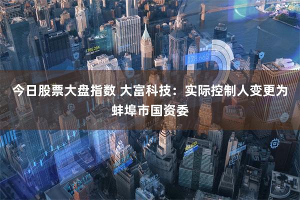 今日股票大盘指数 大富科技：实际控制人变更为蚌埠市国资委