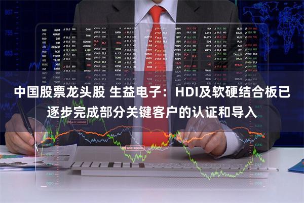中国股票龙头股 生益电子：HDI及软硬结合板已逐步完成部分关键客户的认证和导入