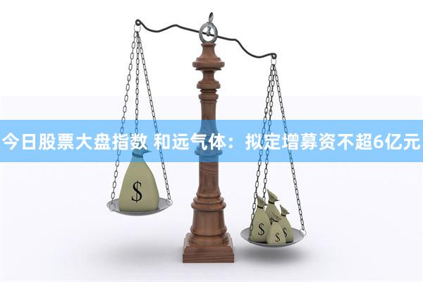 今日股票大盘指数 和远气体：拟定增募资不超6亿元