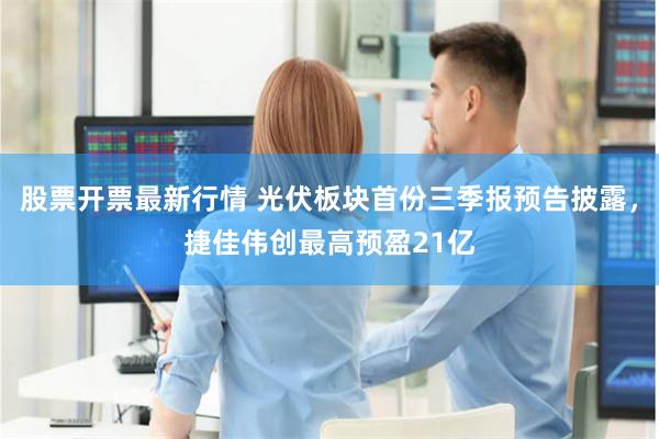 股票开票最新行情 光伏板块首份三季报预告披露，捷佳伟创最高预盈21亿