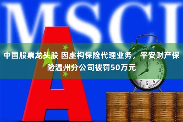 中国股票龙头股 因虚构保险代理业务，平安财产保险温州分公司被罚50万元