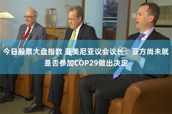 今日股票大盘指数 亚美尼亚议会议长：亚方尚未就是否参加COP29做出决定