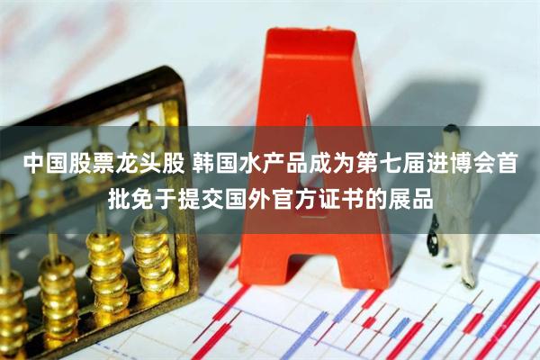 中国股票龙头股 韩国水产品成为第七届进博会首批免于提交国外官方证书的展品