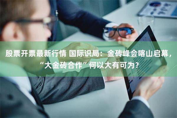 股票开票最新行情 国际识局：金砖峰会喀山启幕，“大金砖合作”何以大有可为？