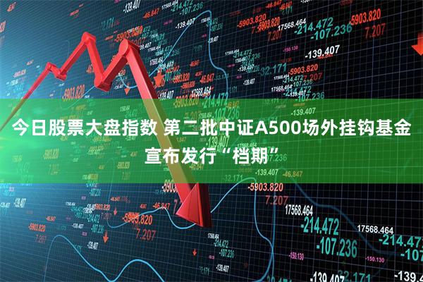 今日股票大盘指数 第二批中证A500场外挂钩基金宣布发行“档期”