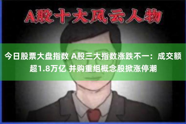 今日股票大盘指数 A股三大指数涨跌不一：成交额超1.8万亿 并购重组概念股掀涨停潮