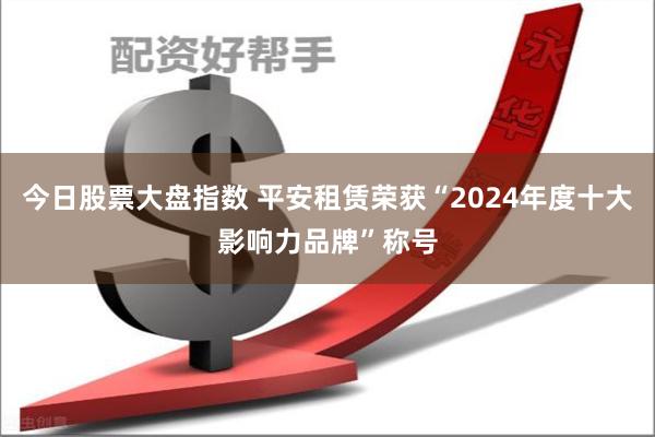 今日股票大盘指数 平安租赁荣获“2024年度十大影响力品牌”称号