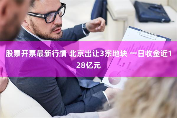 股票开票最新行情 北京出让3宗地块 一日收金近128亿元
